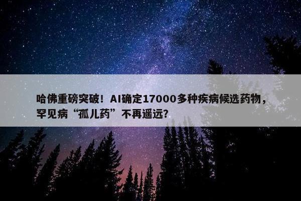 哈佛重磅突破！AI确定17000多种疾病候选药物，罕见病“孤儿药”不再遥远？