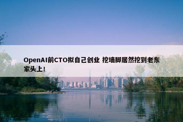 OpenAI前CTO拟自己创业 挖墙脚居然挖到老东家头上！