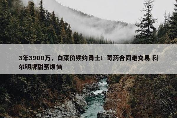 3年3900万，白菜价续约勇士！毒药合同难交易 科尔明牌甜蜜烦恼