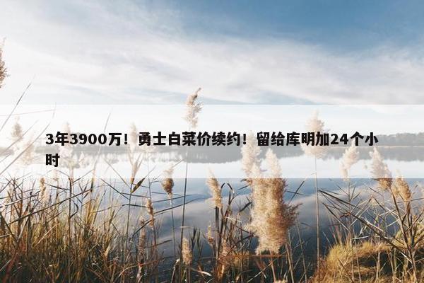 3年3900万！勇士白菜价续约！留给库明加24个小时