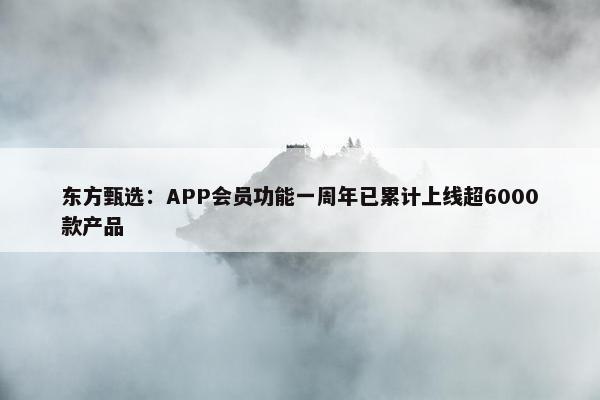 东方甄选：APP会员功能一周年已累计上线超6000款产品