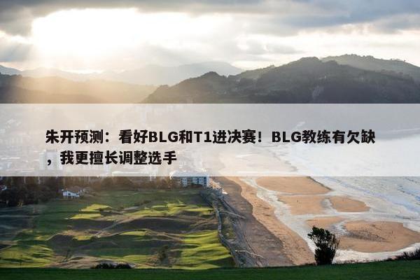 朱开预测：看好BLG和T1进决赛！BLG教练有欠缺，我更擅长调整选手