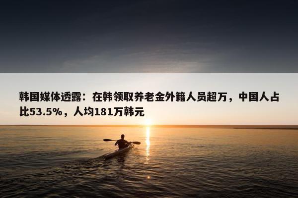 韩国媒体透露：在韩领取养老金外籍人员超万，中国人占比53.5%，人均181万韩元