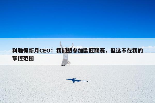 利雅得新月CEO：我们想参加欧冠联赛，但这不在我的掌控范围