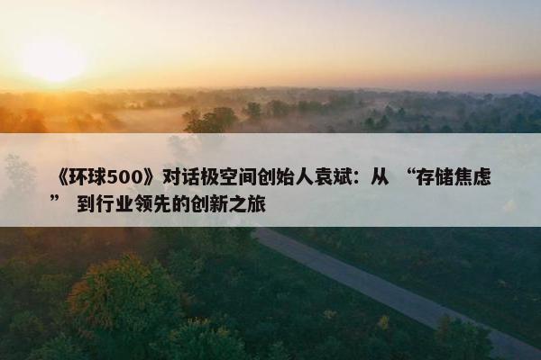 《环球500》对话极空间创始人袁斌：从 “存储焦虑” 到行业领先的创新之旅