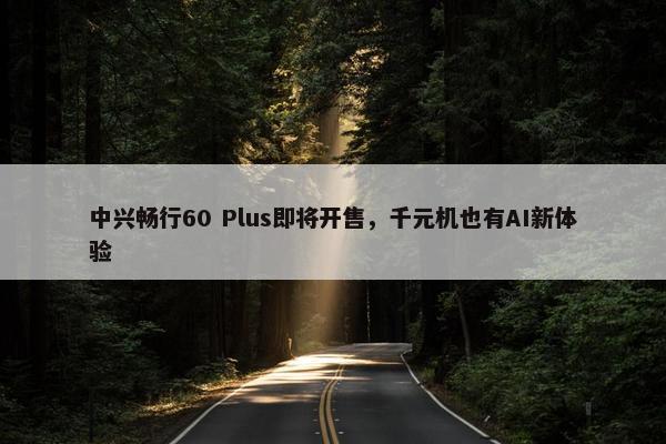 中兴畅行60 Plus即将开售，千元机也有AI新体验