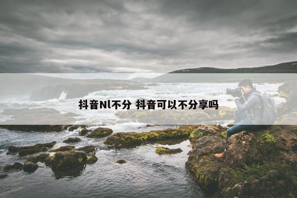 抖音Nl不分 抖音可以不分享吗