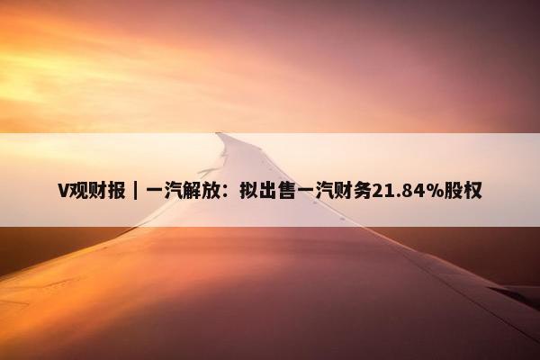 V观财报｜一汽解放：拟出售一汽财务21.84%股权