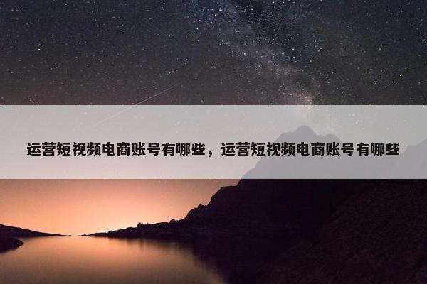 运营短视频电商账号有哪些，运营短视频电商账号有哪些