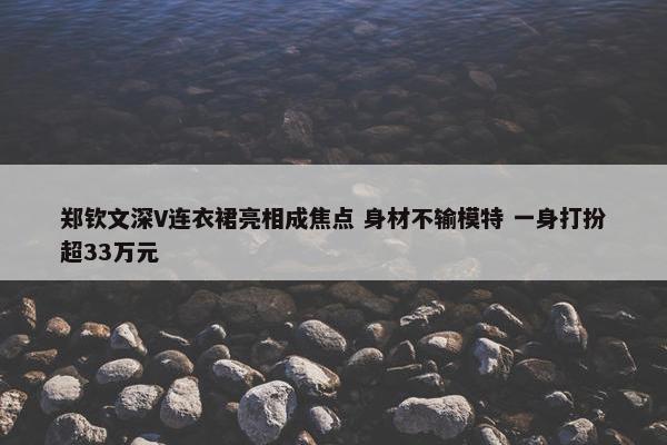 郑钦文深V连衣裙亮相成焦点 身材不输模特 一身打扮超33万元