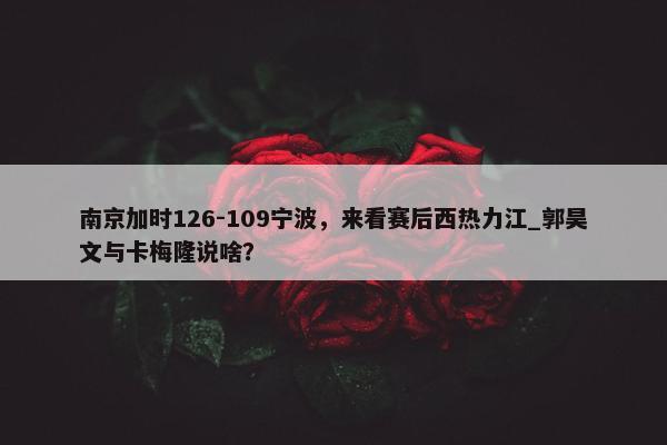 南京加时126-109宁波，来看赛后西热力江_郭昊文与卡梅隆说啥？