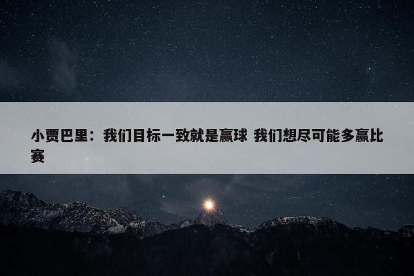 小贾巴里：我们目标一致就是赢球 我们想尽可能多赢比赛