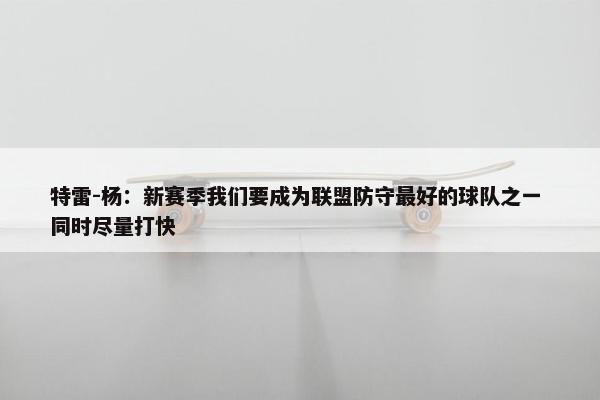 特雷-杨：新赛季我们要成为联盟防守最好的球队之一 同时尽量打快