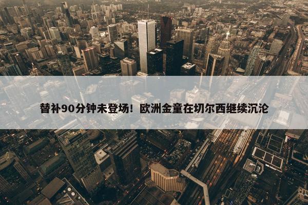 替补90分钟未登场！欧洲金童在切尔西继续沉沦