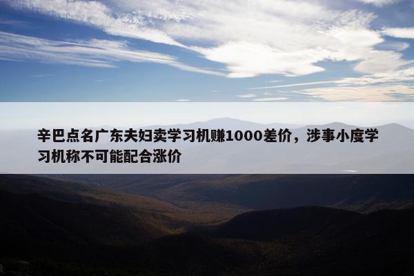 辛巴点名广东夫妇卖学习机赚1000差价，涉事小度学习机称不可能配合涨价