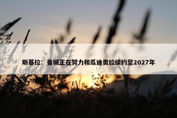 斯基拉：曼城正在努力和瓜迪奥拉续约至2027年