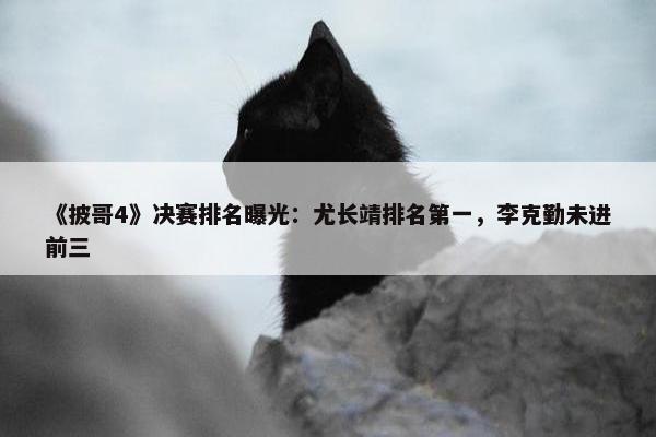 《披哥4》决赛排名曝光：尤长靖排名第一，李克勤未进前三