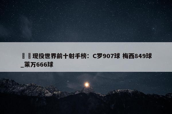 ⚽️现役世界前十射手榜：C罗907球 梅西849球_莱万666球