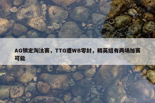 AG锁定淘汰赛，TTG遭WB零封，精英组有两场加赛可能