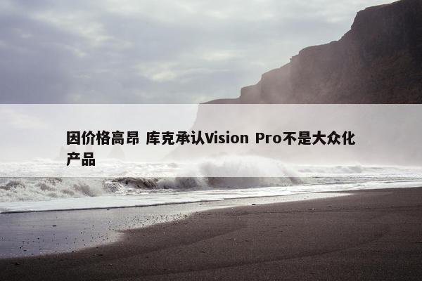 因价格高昂 库克承认Vision Pro不是大众化产品