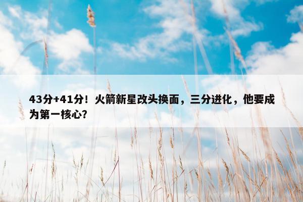 43分+41分！火箭新星改头换面，三分进化，他要成为第一核心？