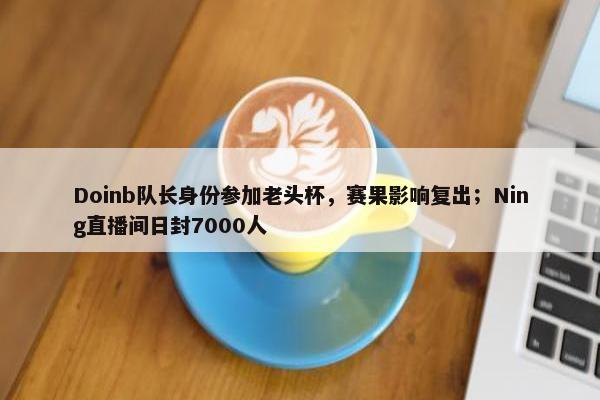 Doinb队长身份参加老头杯，赛果影响复出；Ning直播间日封7000人