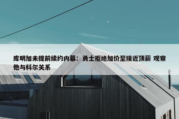 库明加未提前续约内幕：勇士拒绝加价至接近顶薪 观察他与科尔关系