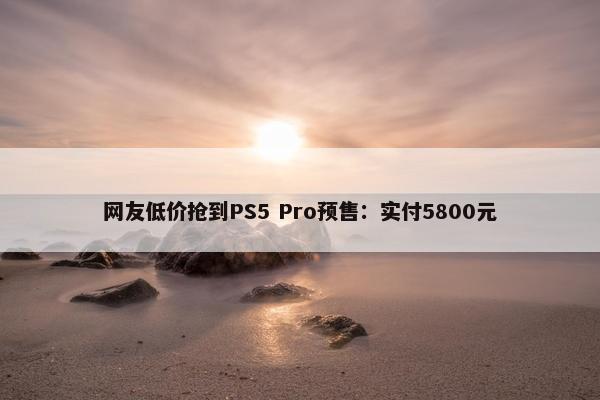 网友低价抢到PS5 Pro预售：实付5800元