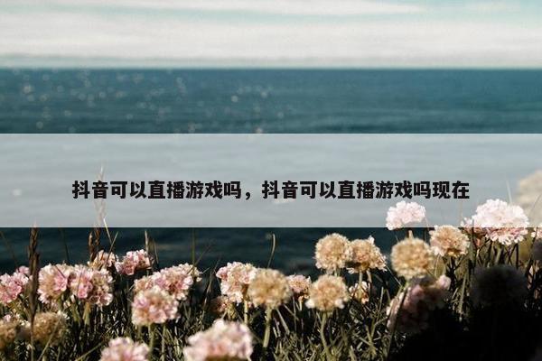 抖音可以直播游戏吗，抖音可以直播游戏吗现在