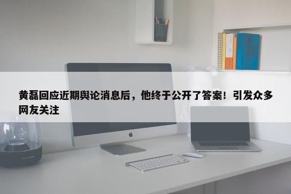 黄磊回应近期舆论消息后，他终于公开了答案！引发众多网友关注