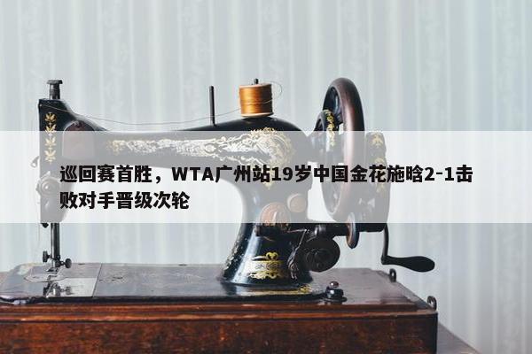 巡回赛首胜，WTA广州站19岁中国金花施晗2-1击败对手晋级次轮