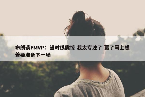 布朗谈FMVP：当时很震惊 我太专注了 赢了马上想着要准备下一场