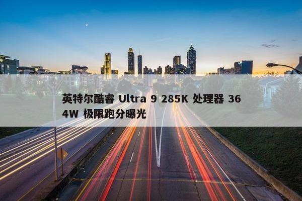 英特尔酷睿 Ultra 9 285K 处理器 364W 极限跑分曝光