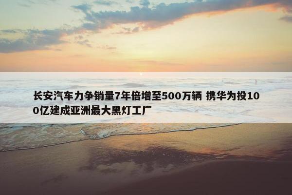 长安汽车力争销量7年倍增至500万辆 携华为投100亿建成亚洲最大黑灯工厂