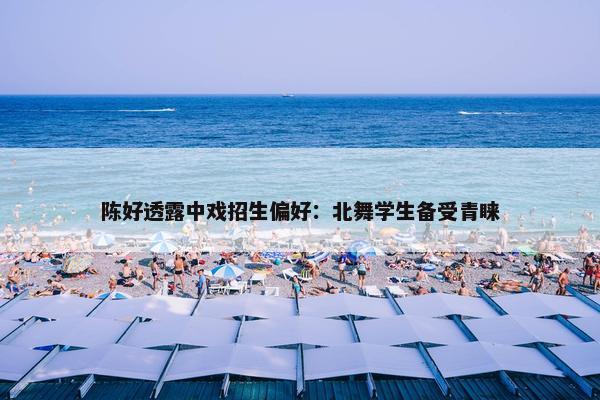 陈好透露中戏招生偏好：北舞学生备受青睐