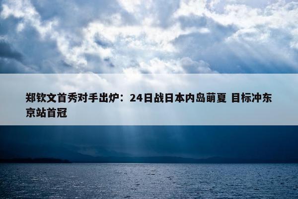 郑钦文首秀对手出炉：24日战日本内岛萌夏 目标冲东京站首冠