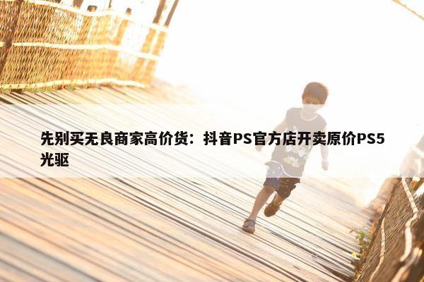 先别买无良商家高价货：抖音PS官方店开卖原价PS5光驱