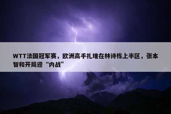 WTT法国冠军赛，欧洲高手扎堆在林诗栋上半区，张本智和开局迎“内战”