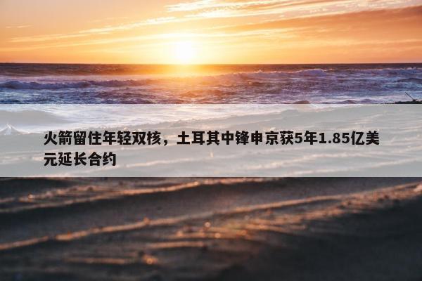 火箭留住年轻双核，土耳其中锋申京获5年1.85亿美元延长合约