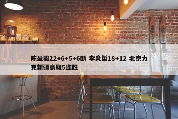 陈盈骏22+6+5+6断 李炎哲18+12 北京力克新疆豪取5连胜