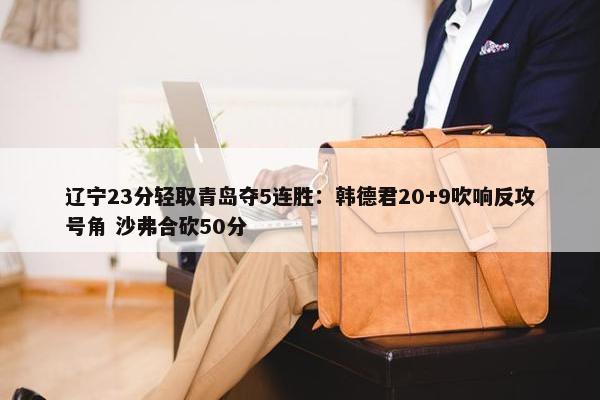 辽宁23分轻取青岛夺5连胜：韩德君20+9吹响反攻号角 沙弗合砍50分