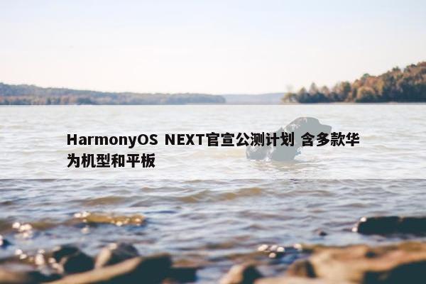 HarmonyOS NEXT官宣公测计划 含多款华为机型和平板