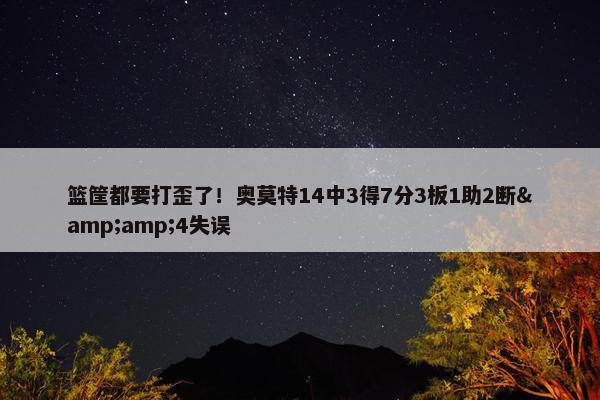 篮筐都要打歪了！奥莫特14中3得7分3板1助2断&4失误