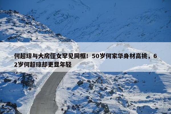 何超琼与大房侄女罕见同框！50岁何家华身材高挑，62岁何超琼却更显年轻