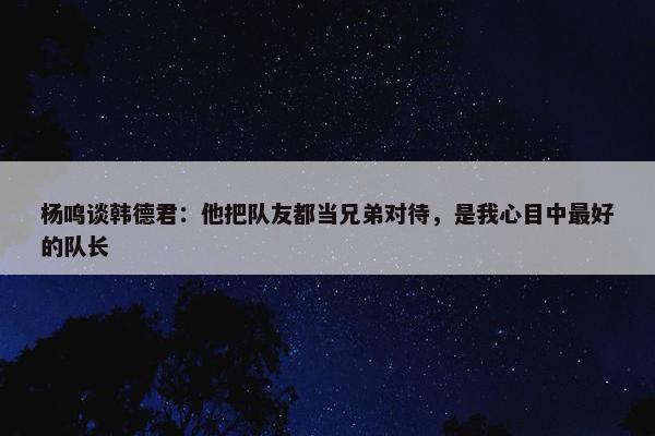 杨鸣谈韩德君：他把队友都当兄弟对待，是我心目中最好的队长