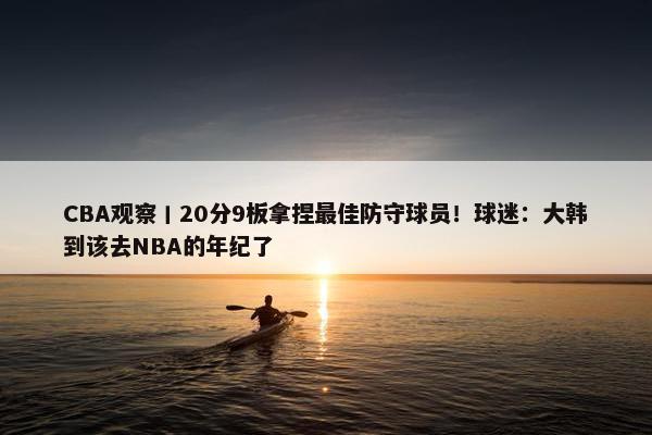 CBA观察丨20分9板拿捏最佳防守球员！球迷：大韩到该去NBA的年纪了