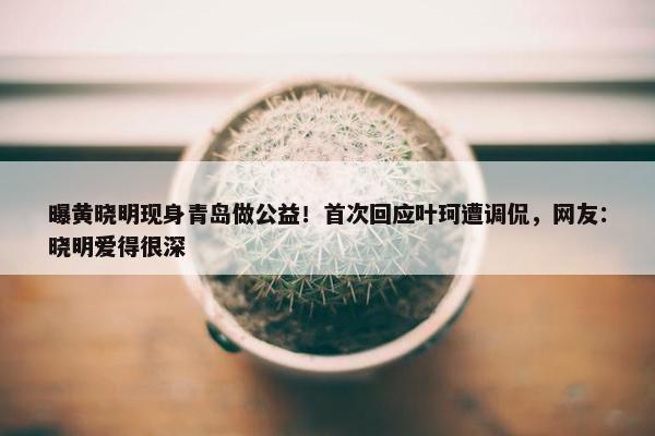 曝黄晓明现身青岛做公益！首次回应叶珂遭调侃，网友：晓明爱得很深