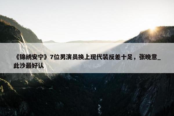 《锦绣安宁》7位男演员换上现代装反差十足，张晚意_此沙最好认