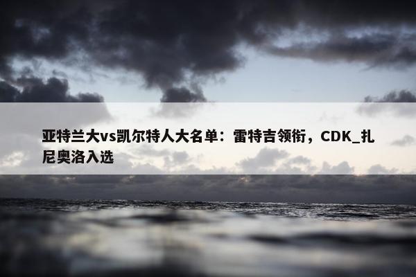 亚特兰大vs凯尔特人大名单：雷特吉领衔，CDK_扎尼奥洛入选