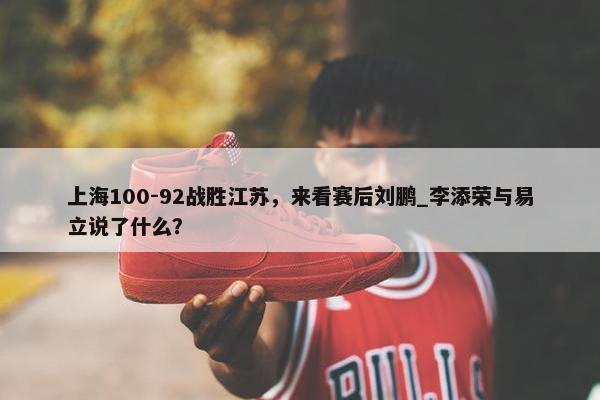 上海100-92战胜江苏，来看赛后刘鹏_李添荣与易立说了什么？